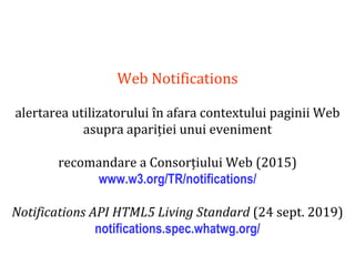 Dr.SabinBuragaprofs.info.uaic.ro/~busaco
Web Notifications
alertarea utilizatorului în afara contextului paginii Web
asupra apariției unui eveniment
recomandare a Consorțiului Web (2015)
www.w3.org/TR/notifications/
Notifications API HTML5 Living Standard (24 sept. 2019)
notifications.spec.whatwg.org/
 