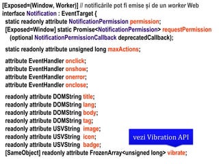 Dr.SabinBuragaprofs.info.uaic.ro/~busaco
[Exposed=(Window, Worker)] // notificările pot fi emise și de un worker Web
interface Notification : EventTarget {
static readonly attribute NotificationPermission permission;
[Exposed=Window] static Promise<NotificationPermission> requestPermission
(optional NotificationPermissionCallback deprecatedCallback);
static readonly attribute unsigned long maxActions;
attribute EventHandler onclick;
attribute EventHandler onshow;
attribute EventHandler onerror;
attribute EventHandler onclose;
readonly attribute DOMString title;
readonly attribute DOMString lang;
readonly attribute DOMString body;
readonly attribute DOMString tag;
readonly attribute USVString image;
readonly attribute USVString icon;
readonly attribute USVString badge;
[SameObject] readonly attribute FrozenArray<unsigned long> vibrate;
vezi Vibration API
 