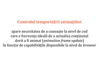 Dr.SabinBuragaprofs.info.uaic.ro/~busaco
Controlul temporizării animațiilor
apare necesitatea de a cunoaște la nivel de cod
care e frecvența ideală de a actualiza conținutul
dorit a fi animat (animation frame update)
în funcție de capabilitățile disponibile la nivel de browser
 