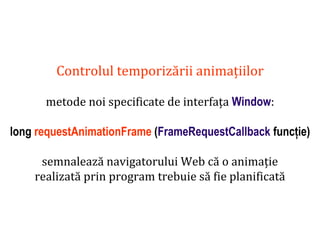Dr.SabinBuragaprofs.info.uaic.ro/~busaco
Controlul temporizării animațiilor
metode noi specificate de interfața Window:
long requestAnimationFrame (FrameRequestCallback funcție)
semnalează navigatorului Web că o animație
realizată prin program trebuie să fie planificată
 