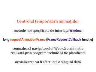 Dr.SabinBuragaprofs.info.uaic.ro/~busaco
Controlul temporizării animațiilor
metode noi specificate de interfața Window:
long requestAnimationFrame (FrameRequestCallback funcție)
semnalează navigatorului Web că o animație
realizată prin program trebuie să fie planificată
actualizarea va fi efectuată o singură dată
 