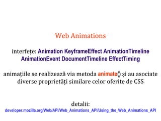 Dr.SabinBuragaprofs.info.uaic.ro/~busaco
Web Animations
interfețe: Animation KeyframeEffect AnimationTimeline
AnimationEvent DocumentTimeline EffectTiming
animațiile se realizează via metoda animate() și au asociate
diverse proprietăți similare celor oferite de CSS
detalii:
developer.mozilla.org/Web/API/Web_Animations_API/Using_the_Web_Animations_API
 