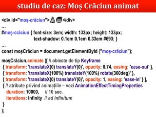 Dr.SabinBuragaprofs.info.uaic.ro/~busaco
studiu de caz: Moș Crăciun animat
<div id="moș-crăciun">🎄🎅</div>
…
#moș-crăciun { font-size: 3em; width: 133px; height: 133px;
text-shadow: 0.1em 0.1em 0.33em #693; }
…
const moșCrăciun = document.getElementById ("moș-crăciun");
moșCrăciun.animate ([ // obiecte de tip Keyframe
{ transform: 'translateX(0) translateY(0)', opacity: 0.74, easing: 'ease-out' },
{ transform: 'translateX(100%) translateY(100%) rotate(360deg)' },
{ transform: 'translateX(0) translateY(0)', opacity: 1, easing: 'ease-in' } ],
{ // atribute privind animațiile – vezi AnimationEffectTimingProperties
duration: 10000, // 10 sec.
iterations: Infinity // ad infinitum
}
);
 