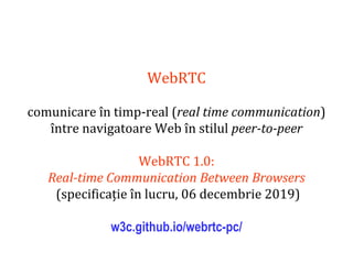 Dr.SabinBuragaprofs.info.uaic.ro/~busaco
WebRTC
comunicare în timp-real (real time communication)
între navigatoare Web în stilul peer-to-peer
WebRTC 1.0:
Real-time Communication Between Browsers
(specificație în lucru, 06 decembrie 2019)
w3c.github.io/webrtc-pc/
 