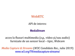 Dr.SabinBuragaprofs.info.uaic.ro/~busaco
WebRTC
API de interes:
MediaStream
acces la fluxuri multimedia (e.g., video și/sau audio)
furnizate de un senzor local – tipic, Webcam
Media Capture & Streams (W3C Candidate Rec., iulie 2019)
www.w3.org/TR/mediacapture-streams/
 