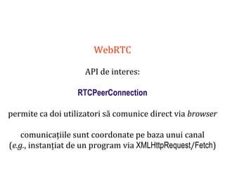 Dr.SabinBuragaprofs.info.uaic.ro/~busaco
WebRTC
API de interes:
RTCPeerConnection
permite ca doi utilizatori să comunice direct via browser
comunicațiile sunt coordonate pe baza unui canal
(e.g., instanțiat de un program via XMLHttpRequest/Fetch)
 
