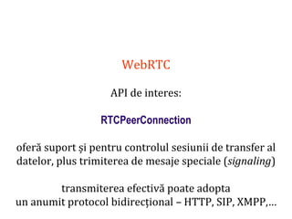 Dr.SabinBuragaprofs.info.uaic.ro/~busaco
WebRTC
API de interes:
RTCPeerConnection
oferă suport și pentru controlul sesiunii de transfer al
datelor, plus trimiterea de mesaje speciale (signaling)
transmiterea efectivă poate adopta
un anumit protocol bidirecțional – HTTP, SIP, XMPP,…
 