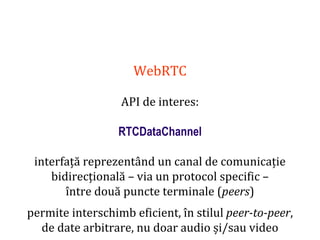 Dr.SabinBuragaprofs.info.uaic.ro/~busaco
WebRTC
API de interes:
RTCDataChannel
interfață reprezentând un canal de comunicație
bidirecțională – via un protocol specific –
între două puncte terminale (peers)
permite interschimb eficient, în stilul peer-to-peer,
de date arbitrare, nu doar audio și/sau video
 