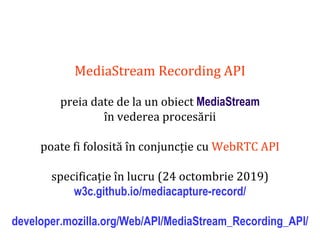 Dr.SabinBuragaprofs.info.uaic.ro/~busaco
MediaStream Recording API
preia date de la un obiect MediaStream
în vederea procesării
poate fi folosită în conjuncție cu WebRTC API
specificație în lucru (24 octombrie 2019)
w3c.github.io/mediacapture-record/
developer.mozilla.org/Web/API/MediaStream_Recording_API/
 