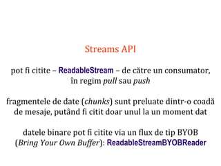 Dr.SabinBuragaprofs.info.uaic.ro/~busaco
Streams API
pot fi citite – ReadableStream – de către un consumator,
în regim pull sau push
fragmentele de date (chunks) sunt preluate dintr-o coadă
de mesaje, putând fi citit doar unul la un moment dat
datele binare pot fi citite via un flux de tip BYOB
(Bring Your Own Buffer): ReadableStreamBYOBReader
 