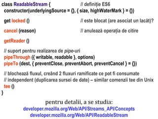 Dr.SabinBuragaprofs.info.uaic.ro/~busaco
class ReadableStream { // definiție ES6
constructor(underlyingSource = {}, { size, highWaterMark } = {})
get locked () // este blocat (are asociat un lacăt)?
cancel (reason) // anulează operația de citire
getReader ()
// suport pentru realizarea de pipe-uri
pipeThrough ({ writable, readable }, options)
pipeTo (dest, { preventClose, preventAbort, preventCancel } = {})
// blochează fluxul, creând 2 fluxuri ramificate ce pot fi consumate
// independent (duplicarea sursei de date) – similar comenzii tee din Unix
tee ()
}
pentru detalii, a se studia:
developer.mozilla.org/Web/API/Streams_API/Concepts
developer.mozilla.org/Web/API/ReadableStream
 