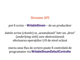 Dr.SabinBuragaprofs.info.uaic.ro/~busaco
Streams API
pot fi scrise – WritableStream – de un producător
datele scrise (chunks) se „acumulează” într-un „dren”
(underlying sink) care abstractizează
efectuarea operațiilor I/O de nivel scăzut
starea unui flux de scriere poate fi controlată de
programator via WritableStreamDefaultController
 