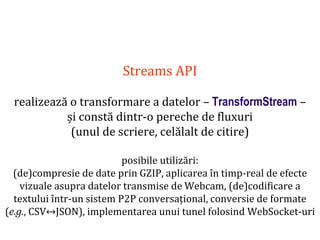 Dr.SabinBuragaprofs.info.uaic.ro/~busaco
Streams API
realizează o transformare a datelor – TransformStream –
și constă dintr-o pereche de fluxuri
(unul de scriere, celălalt de citire)
posibile utilizări:
(de)compresie de date prin GZIP, aplicarea în timp-real de efecte
vizuale asupra datelor transmise de Webcam, (de)codificare a
textului într-un sistem P2P conversațional, conversie de formate
(e.g., CSV↔JSON), implementarea unui tunel folosind WebSocket-uri
 