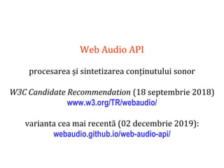Dr.SabinBuragaprofs.info.uaic.ro/~busaco
Web Audio API
procesarea și sintetizarea conținutului sonor
W3C Candidate Recommendation (18 septembrie 2018)
www.w3.org/TR/webaudio/
varianta cea mai recentă (02 decembrie 2019):
webaudio.github.io/web-audio-api/
 