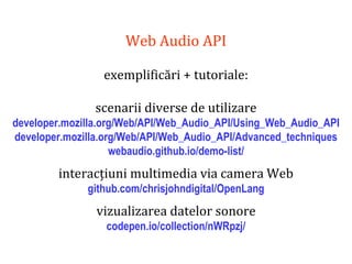 Dr.SabinBuragaprofs.info.uaic.ro/~busaco
Web Audio API
exemplificări + tutoriale:
scenarii diverse de utilizare
developer.mozilla.org/Web/API/Web_Audio_API/Using_Web_Audio_API
developer.mozilla.org/Web/API/Web_Audio_API/Advanced_techniques
webaudio.github.io/demo-list/
interacțiuni multimedia via camera Web
github.com/chrisjohndigital/OpenLang
vizualizarea datelor sonore
codepen.io/collection/nWRpzj/
 