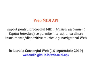 Dr.SabinBuragaprofs.info.uaic.ro/~busaco
Web MIDI API
suport pentru protocolul MIDI (Musical Instrument
Digital Interface) ce permite interacțiunea dintre
instrumente/dispozitive muzicale și navigatorul Web
în lucru la Consorțiul Web (16 septembrie 2019)
webaudio.github.io/web-midi-api/
 