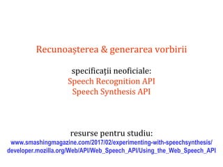 Dr.SabinBuragaprofs.info.uaic.ro/~busaco
Recunoașterea & generarea vorbirii
specificații neoficiale:
Speech Recognition API
Speech Synthesis API
resurse pentru studiu:
www.smashingmagazine.com/2017/02/experimenting-with-speechsynthesis/
developer.mozilla.org/Web/API/Web_Speech_API/Using_the_Web_Speech_API
 