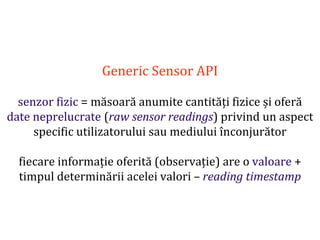 Dr.SabinBuragaprofs.info.uaic.ro/~busaco
Generic Sensor API
senzor fizic = măsoară anumite cantități fizice și oferă
date neprelucrate (raw sensor readings) privind un aspect
specific utilizatorului sau mediului înconjurător
fiecare informație oferită (observație) are o valoare +
timpul determinării acelei valori – reading timestamp
 