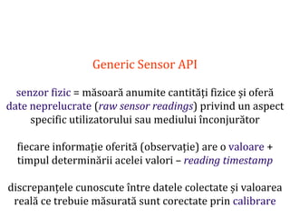 Dr.SabinBuragaprofs.info.uaic.ro/~busaco
Generic Sensor API
senzor fizic = măsoară anumite cantități fizice și oferă
date neprelucrate (raw sensor readings) privind un aspect
specific utilizatorului sau mediului înconjurător
fiecare informație oferită (observație) are o valoare +
timpul determinării acelei valori – reading timestamp
discrepanțele cunoscute între datele colectate și valoarea
reală ce trebuie măsurată sunt corectate prin calibrare
 