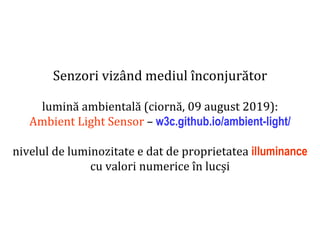 Dr.SabinBuragaprofs.info.uaic.ro/~busaco
Senzori vizând mediul înconjurător
lumină ambientală (ciornă, 09 august 2019):
Ambient Light Sensor – w3c.github.io/ambient-light/
nivelul de luminozitate e dat de proprietatea illuminance
cu valori numerice în lucși
 