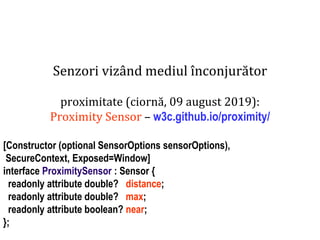 Dr.SabinBuragaprofs.info.uaic.ro/~busaco
Senzori vizând mediul înconjurător
proximitate (ciornă, 09 august 2019):
Proximity Sensor – w3c.github.io/proximity/
[Constructor (optional SensorOptions sensorOptions),
SecureContext, Exposed=Window]
interface ProximitySensor : Sensor {
readonly attribute double? distance;
readonly attribute double? max;
readonly attribute boolean? near;
};
 