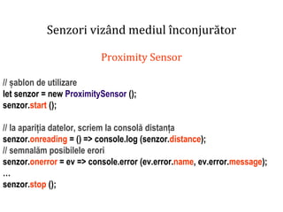 Dr.SabinBuragaprofs.info.uaic.ro/~busaco
Senzori vizând mediul înconjurător
Proximity Sensor
// șablon de utilizare
let senzor = new ProximitySensor ();
senzor.start ();
// la apariția datelor, scriem la consolă distanța
senzor.onreading = () => console.log (senzor.distance);
// semnalăm posibilele erori
senzor.onerror = ev => console.error (ev.error.name, ev.error.message);
…
senzor.stop ();
 
