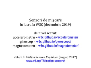 Dr.SabinBuragaprofs.info.uaic.ro/~busaco
Senzori de mișcare
în lucru la W3C (decembrie 2019)
de nivel scăzut:
accelerometru – w3c.github.io/accelerometer/
giroscop – w3c.github.io/gyroscope/
magnetometru – w3c.github.io/magnetometer/
detalii în Motion Sensors Explainer (august 2017)
www.w3.org/TR/motion-sensors/
 