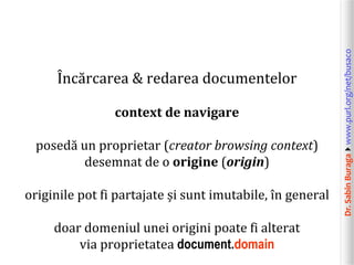 Dr.SabinBuragawww.purl.org/net/busaco
Încărcarea & redarea documentelor
context de navigare
posedă un proprietar (creator browsing context)
desemnat de o origine (origin)
originile pot fi partajate și sunt imutabile, în general
doar domeniul unei origini poate fi alterat
via proprietatea document.domain
 