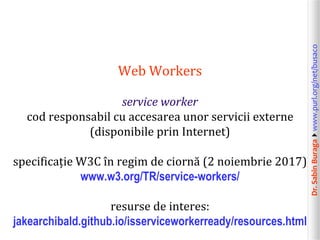 Dr.SabinBuragawww.purl.org/net/busaco
Web Workers
service worker
cod responsabil cu accesarea unor servicii externe
(disponibile prin Internet)
specificație W3C în regim de ciornă (2 noiembrie 2017)
www.w3.org/TR/service-workers/
resurse de interes:
jakearchibald.github.io/isserviceworkerready/resources.html
 