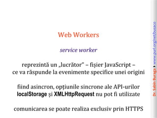 Dr.SabinBuragawww.purl.org/net/busaco
Web Workers
service worker
reprezintă un „lucrător” – fișier JavaScript –
ce va răspunde la evenimente specifice unei origini
fiind asincron, opțiunile sincrone ale API-urilor
localStorage și XMLHttpRequest nu pot fi utilizate
comunicarea se poate realiza exclusiv prin HTTPS
 