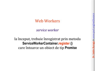 Dr.SabinBuragawww.purl.org/net/busaco
Web Workers
service worker
la început, trebuie înregistrat prin metoda
ServiceWorkerContainer.register ()
care întoarce un obiect de tip Promise
 