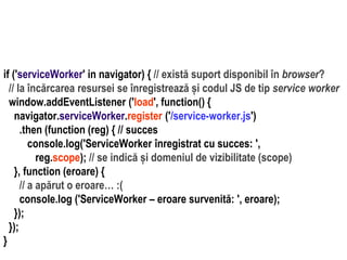 Dr.SabinBuragawww.purl.org/net/busaco
if ('serviceWorker' in navigator) { // există suport disponibil în browser?
// la încărcarea resursei se înregistrează și codul JS de tip service worker
window.addEventListener ('load', function() {
navigator.serviceWorker.register ('/service-worker.js')
.then (function (reg) { // succes
console.log('ServiceWorker înregistrat cu succes: ',
reg.scope); // se indică și domeniul de vizibilitate (scope)
}, function (eroare) {
// a apărut o eroare… :(
console.log ('ServiceWorker – eroare survenită: ', eroare);
});
});
}
 