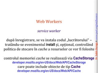 Dr.SabinBuragawww.purl.org/net/busaco
Web Workers
service worker
după înregistrare, se va instala codul „lucrătorului” –
tratându-se evenimentul install și, opțional, controlând
politica de stocare în cache a resurselor ce vor fi folosite
controlul memoriei cache se realizează via CacheStorage
developer.mozilla.org/en-US/docs/Web/API/CacheStorage
care poate include obiecte de tip Cache
developer.mozilla.org/en-US/docs/Web/API/Cache
 