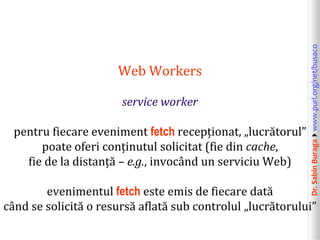 Dr.SabinBuragawww.purl.org/net/busaco
Web Workers
service worker
pentru fiecare eveniment fetch recepționat, „lucrătorul”
poate oferi conținutul solicitat (fie din cache,
fie de la distanță – e.g., invocând un serviciu Web)
evenimentul fetch este emis de fiecare dată
când se solicită o resursă aflată sub controlul „lucrătorului”
 