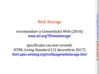 Dr.SabinBuragawww.purl.org/net/busaco
Web Storage
recomandare a Consorțiului Web (2016)
www.w3.org/TR/webstorage/
specificația cea mai recentă:
HTML Living Standard (12 decembrie 2017)
html.spec.whatwg.org/multipage/webstorage.html
 