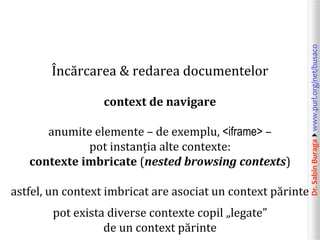 Dr.SabinBuragawww.purl.org/net/busaco
Încărcarea & redarea documentelor
context de navigare
anumite elemente – de exemplu, <iframe> –
pot instanția alte contexte:
contexte imbricate (nested browsing contexts)
astfel, un context imbricat are asociat un context părinte
pot exista diverse contexte copil „legate”
de un context părinte
 
