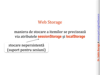 Dr.SabinBuragawww.purl.org/net/busaco
Web Storage
maniera de stocare a itemilor se precizează
via atributele sessionStorage și localStorage
stocare nepersistentă
(suport pentru sesiuni)
 
