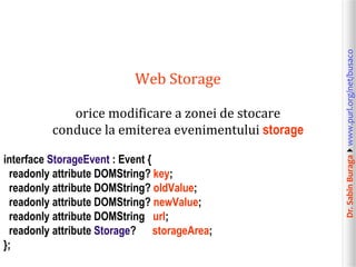 Dr.SabinBuragawww.purl.org/net/busaco
Web Storage
orice modificare a zonei de stocare
conduce la emiterea evenimentului storage
interface StorageEvent : Event {
readonly attribute DOMString? key;
readonly attribute DOMString? oldValue;
readonly attribute DOMString? newValue;
readonly attribute DOMString url;
readonly attribute Storage? storageArea;
};
 