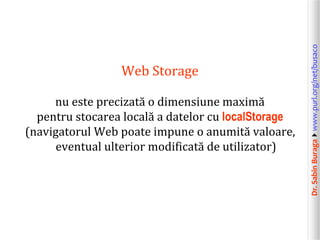 Dr.SabinBuragawww.purl.org/net/busaco
Web Storage
nu este precizată o dimensiune maximă
pentru stocarea locală a datelor cu localStorage
(navigatorul Web poate impune o anumită valoare,
eventual ulterior modificată de utilizator)
 