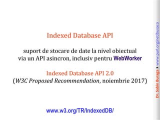 Dr.SabinBuragawww.purl.org/net/busaco
Indexed Database API
suport de stocare de date la nivel obiectual
via un API asincron, inclusiv pentru WebWorker
Indexed Database API 2.0
(W3C Proposed Recommendation, noiembrie 2017)
www.w3.org/TR/IndexedDB/
 