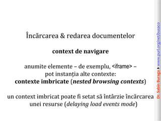 Dr.SabinBuragawww.purl.org/net/busaco
Încărcarea & redarea documentelor
context de navigare
anumite elemente – de exemplu, <iframe> –
pot instanția alte contexte:
contexte imbricate (nested browsing contexts)
un context imbricat poate fi setat să întârzie încărcarea
unei resurse (delaying load events mode)
 