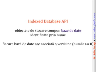 Dr.SabinBuragawww.purl.org/net/busaco
Indexed Database API
obiectele de stocare compun baze de date
identificate prin nume
fiecare bază de date are asociată o versiune (număr >= 0)
 