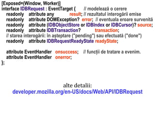 Dr.SabinBuragawww.purl.org/net/busaco
[Exposed=(Window, Worker)]
interface IDBRequest : EventTarget { // modelează o cerere
readonly attribute any result; // rezultatul interogării emise
readonly attribute DOMException? error; // eventuala eroare survenită
readonly attribute (IDBObjectStore or IDBIndex or IDBCursor)? source;
readonly attribute IDBTransaction? transaction;
// starea interogării: în așteptare ("pending") sau efectuată ("done")
readonly attribute IDBRequestReadyState readyState;
attribute EventHandler onsuccess; // funcții de tratare a evenim.
attribute EventHandler onerror;
};
alte detalii:
developer.mozilla.org/en-US/docs/Web/API/IDBRequest
 