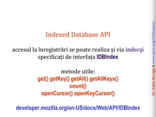 Dr.SabinBuragawww.purl.org/net/busaco
Indexed Database API
accesul la înregistrări se poate realiza și via indecși
specificați de interfața IDBIndex
metode utile:
get() getKey() getAll() getAllKeys()
count()
openCursor() openKeyCursor()
developer.mozilla.org/en-US/docs/Web/API/IDBIndex
 
