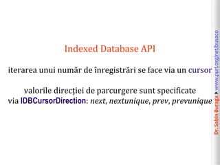 Dr.SabinBuragawww.purl.org/net/busaco
Indexed Database API
iterarea unui număr de înregistrări se face via un cursor
valorile direcției de parcurgere sunt specificate
via IDBCursorDirection: next, nextunique, prev, prevunique
 
