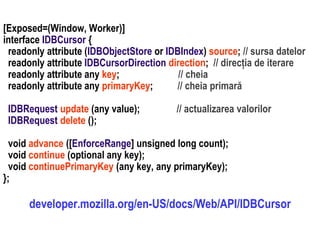 Dr.SabinBuragawww.purl.org/net/busaco
[Exposed=(Window, Worker)]
interface IDBCursor {
readonly attribute (IDBObjectStore or IDBIndex) source; // sursa datelor
readonly attribute IDBCursorDirection direction; // direcția de iterare
readonly attribute any key; // cheia
readonly attribute any primaryKey; // cheia primară
IDBRequest update (any value); // actualizarea valorilor
IDBRequest delete ();
void advance ([EnforceRange] unsigned long count);
void continue (optional any key);
void continuePrimaryKey (any key, any primaryKey);
};
developer.mozilla.org/en-US/docs/Web/API/IDBCursor
 