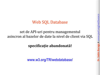 Dr.SabinBuragawww.purl.org/net/busaco
Web SQL Database
set de API-uri pentru managementul
asincron al bazelor de date la nivel de client via SQL
specificație abandonată!
www.w3.org/TR/webdatabase/
 