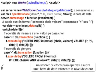 Dr.SabinBuragawww.purl.org/net/busaco
<script> new Worker('actualizator.js'); </script>
var server = new WebSocket('ws://whatwg.org/database'); // conexiunea cu
var db = openDatabase('demo', '1.0', 'Date demo', 10240); // baza de date
server.onmessage = function (eveniment) {
// datele sunt în format "comanda cheie valoare" (comanda e "+" sau "-")
var date = eveniment.data.split(' ');
switch (date[0]) {
// operația de inserare a unei valori pe baza cheii
case '+': db.transaction (function (t) {
t.executeSql ('INSERT INTO informatii (cheie, valoare) VALUES (?, ?)',
date[1], date[2]); });
// operația de ștergere
case '-': db.transaction (function (t) {
t.executeSql ('DELETE FROM informatii
WHERE cheie=? AND valoare=?', date[1], date[2]); });
}
};
un worker ce efectuează operații asupra
unei baze de date existente la nivel de client
 