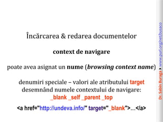 Dr.SabinBuragawww.purl.org/net/busaco
Încărcarea & redarea documentelor
context de navigare
poate avea asignat un nume (browsing context name)
denumiri speciale – valori ale atributului target
desemnând numele contextului de navigare:
_blank _self _parent _top
<a href="http://undeva.info/" target="_blank">…</a>
 