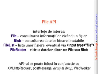 Dr.SabinBuragawww.purl.org/net/busaco
File API
interfețe de interes:
File – consultarea informațiilor vizând un fișier
Blob – consultarea datelor binare imutabile
FileList – lista unor fișiere, eventual via <input type="file">
FileReader – citirea datelor dintr-un File sau Blob
API-ul se poate folosi în conjuncție cu
XMLHttpRequest, postMessage, drag & drop, WebWorker
 